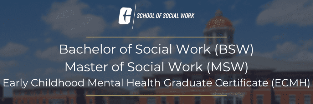 Bachelor of Social Work (BSW)
Master of Social Work (MSW)
Early Childhood Mental Health Graduate Certificate (ECMH)